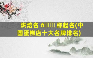 烘焙名 🐘 称起名(中国蛋糕店十大名牌排名)